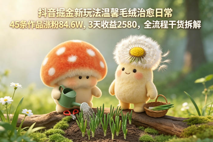 抖音掘金新玩法温馨毛绒治愈日常，45条作品涨粉84.6W，3天收益2580，全流程干货拆解-亮剑学堂