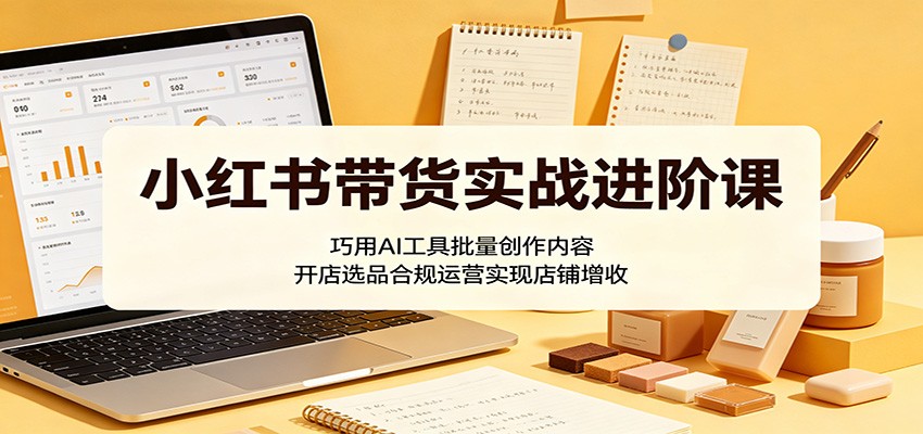 小红书带货实战进阶课：巧用AI工具批量创作内容，开店选品合规运营实现店铺增收-亮剑学堂